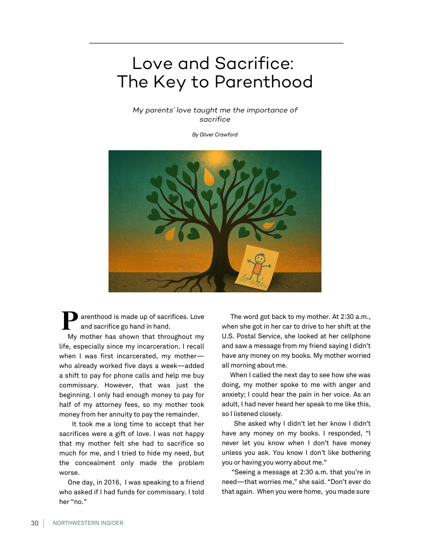 20  Love and Sacrifice: The Key to Parenthood  My parents’ love taught me the importance of sacrifice  By Otver Cromford  P arenthood is made up of sacrifices. Love. and sacrifice go hand in hand. My mother has shown that throughout my life, especially since my incarceration. | recall when | was first incarcerated, my mother— who already worked five days a week—added a shift to pay for phone calls and help me buy commissary. However, that was just the beginning. | only had enough money to pay for half of my attorney fees, so my mother took money from her annuity to pay the remainder. It took me a long time to accept that her sacrifices were a gift of love. | was not happy that my mother felt she had to sacrifice so much for me, and | tried to hide my need, but the concealment only made the problem worse. One day, in 2016, | was speaking to a friend who asked if | had funds for commissary. | told her “no.  NORTHWESTERN INSIDER  ‘The word got back to my mother. At 2:30 am., when she gotin her car to drive to her shift at the U.S. Postal Service, she looked at her cellphone and saw a message from my friend saying | didn’t have any money on my books. My mother worried all morning about me.  When | called the next day to see how she was doing, my mother spoke to me with anger and anxiety; | could hear the pain in her voice. As an adult, | had never heard her speak to me like this, 501 listened closely.  She asked why | didn’t let her know I didn’t have any money on my books. | responded, “I never let you know when | don’t have money unless you ask. You know | don’t like bothering you or having you worry about me.”  “Seeing a message at 2:30 am. that you’re in need—that worries me,” she said. “Don’t ever do that again. When you were home, you made sure  